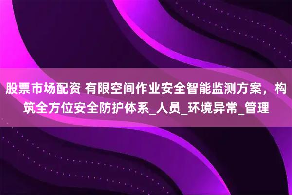 股票市场配资 有限空间作业安全智能监测方案，构筑全方位安全防护体系_人员_环境异常_管理