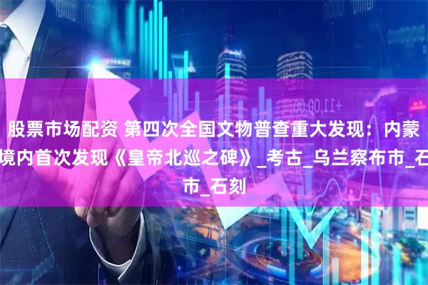 股票市场配资 第四次全国文物普查重大发现：内蒙古境内首次发现《皇帝北巡之碑》_考古_乌兰察布市_石刻