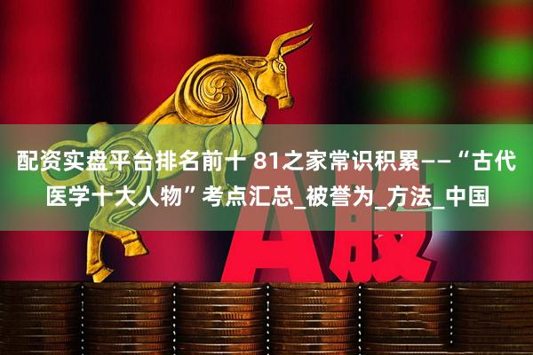 配资实盘平台排名前十 81之家常识积累——“古代医学十大人物”考点汇总_被誉为_方法_中国
