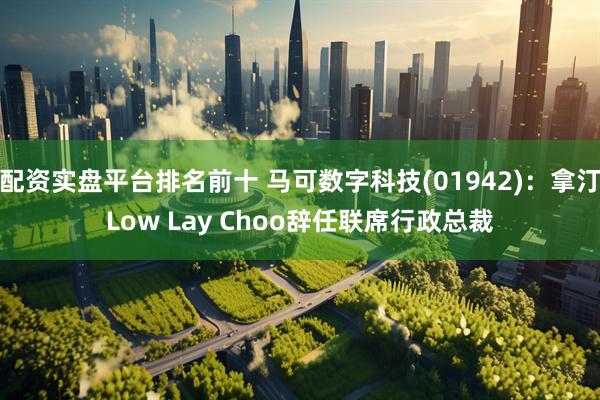 配资实盘平台排名前十 马可数字科技(01942)：拿汀Low Lay Choo辞任联席行政总裁