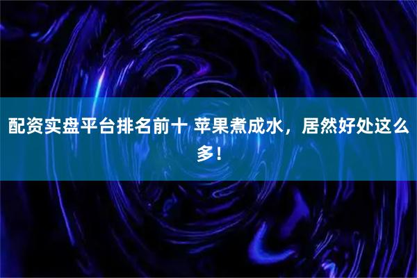 配资实盘平台排名前十 苹果煮成水,居然好处这么多!