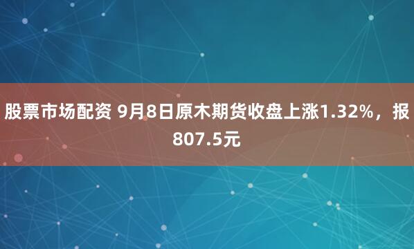 股票市场配资 9月8日原木期货收盘上涨1.32%，报807.5元
