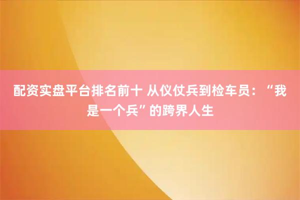 配资实盘平台排名前十 从仪仗兵到检车员：“我是一个兵”的跨界人生