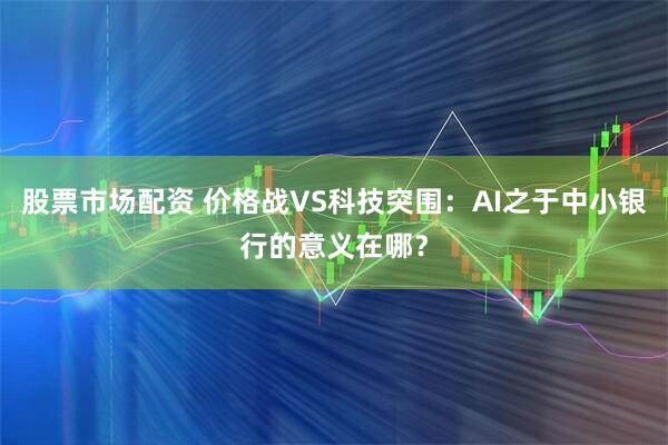 股票市场配资 价格战VS科技突围：AI之于中小银行的意义在哪？