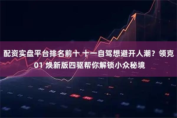 配资实盘平台排名前十 十一自驾想避开人潮？领克 01 焕新版四驱帮你解锁小众秘境