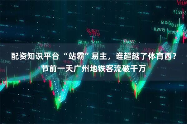 配资知识平台 “站霸”易主,谁超越了体育西?节前一天广州地铁客流破千万