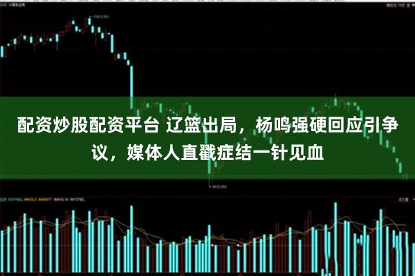 配资炒股配资平台 辽篮出局,杨鸣强硬回应引争议,媒体人直戳症结一针见血