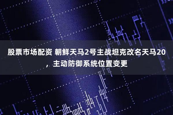 股票市场配资 朝鲜天马2号主战坦克改名天马20，主动防御系统位置变更