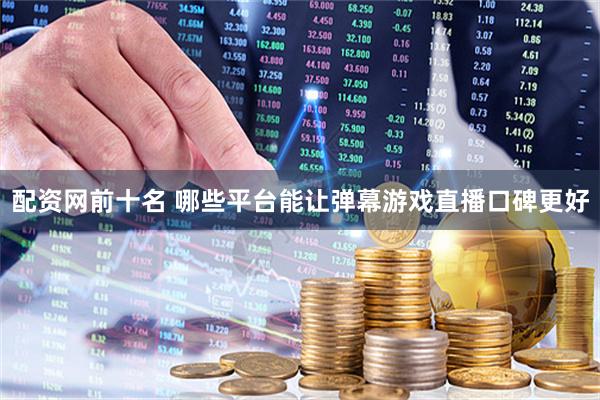 配资网前十名 哪些平台能让弹幕游戏直播口碑更好