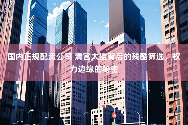 国内正规配资公司 清宫太监背后的残酷筛选，权力边缘的秘密