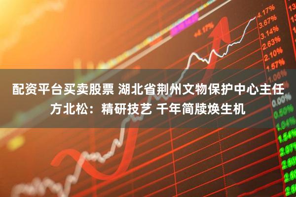 配资平台买卖股票 湖北省荆州文物保护中心主任方北松：精研技艺 千年简牍焕生机