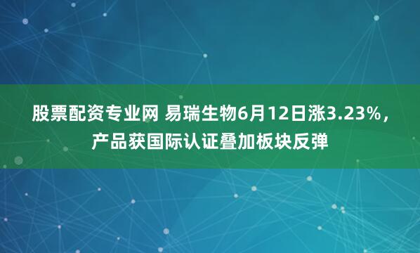 股票配资专业网 易瑞生物6月12日涨3.23%，产品获国际认证叠加板块反弹