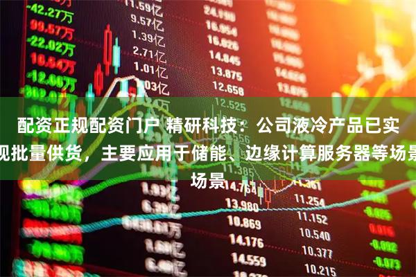 配资正规配资门户 精研科技：公司液冷产品已实现批量供货，主要应用于储能、边缘计算服务器等场景